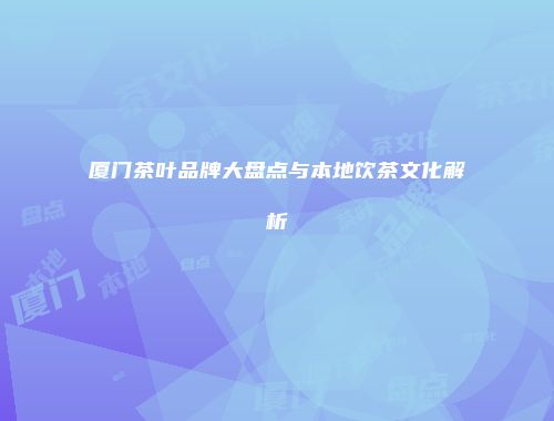 厦门茶叶品牌大盘点与本地饮茶文化解析