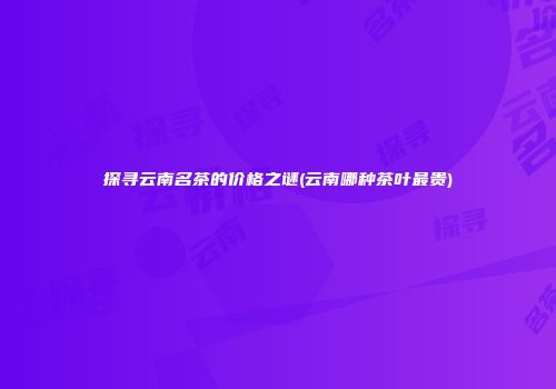 探寻云南名茶的价格之谜(云南哪种茶叶最贵)