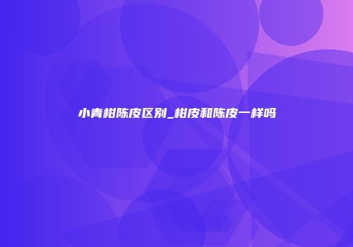 小青柑陈皮区别_柑皮和陈皮一样吗