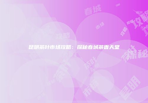 昆明茶叶市场攻略：探秘春城茶香天堂