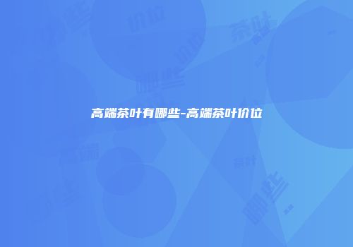 高端茶叶有哪些-高端茶叶价位