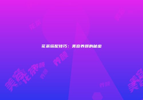 花茶搭配技巧：美容养颜的秘密