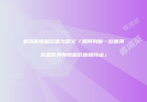 普洱茶收藏价值与意义「如何判断一款普洱茶是否具有收藏价值和特点」