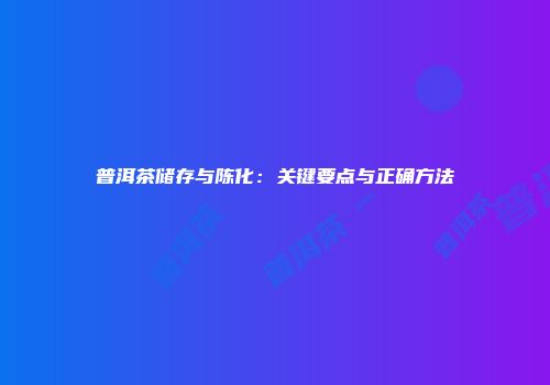 普洱茶储存与陈化：关键要点与正确方法