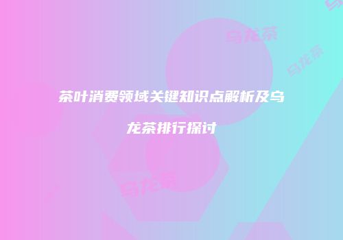 茶叶消费领域关键知识点解析及乌龙茶排行探讨
