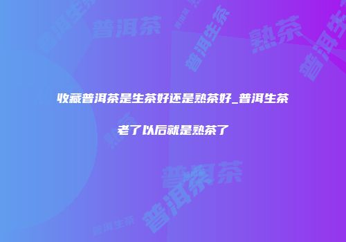 收藏普洱茶是生茶好还是熟茶好_普洱生茶老了以后就是熟茶了