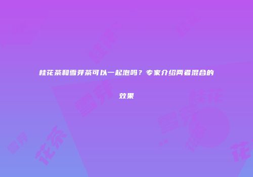 桂花茶和雪芽茶可以一起泡吗？专家介绍两者混合的效果