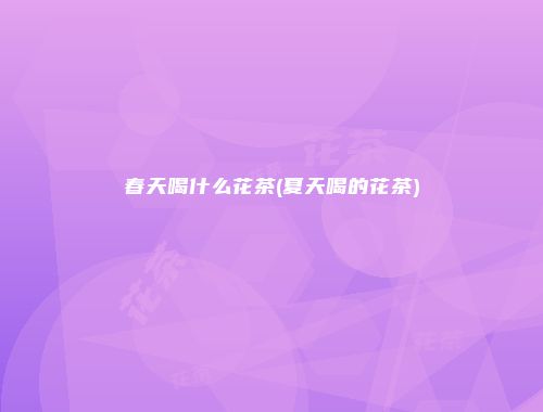 春天喝什么花茶(夏天喝的花茶)