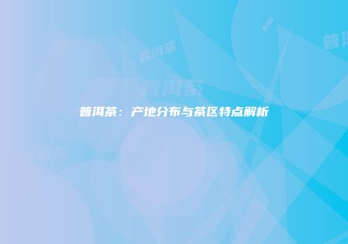 普洱茶：产地分布与茶区特点解析
