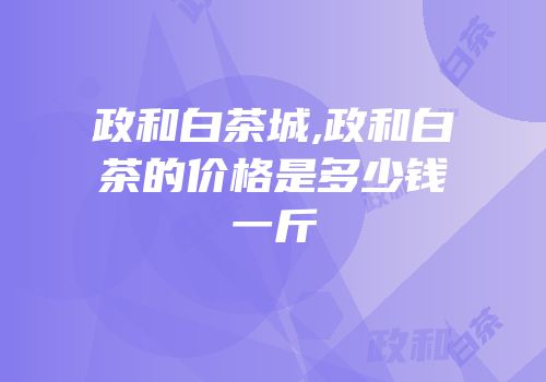 政和白茶城,政和白茶的价格是多少钱一斤