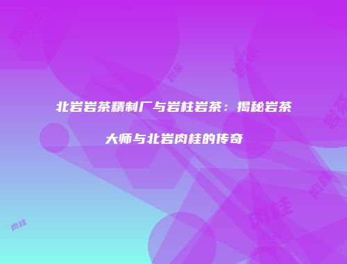 北岩岩茶精制厂与岩柱岩茶：揭秘岩茶大师与北岩肉桂的传奇