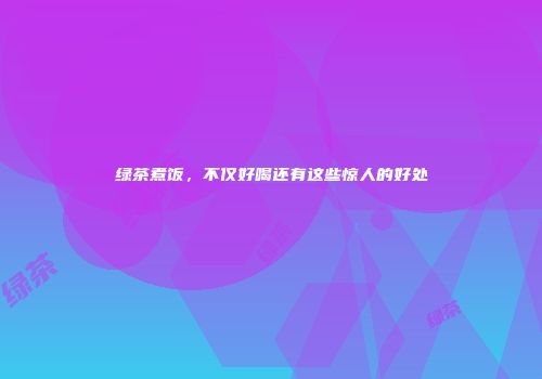 绿茶煮饭，不仅好喝还有这些惊人的好处