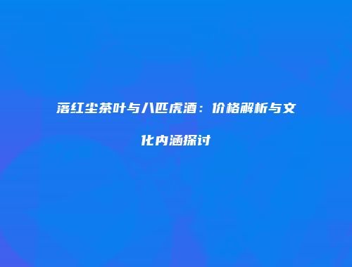落红尘茶叶与八匹虎酒：价格解析与文化内涵探讨