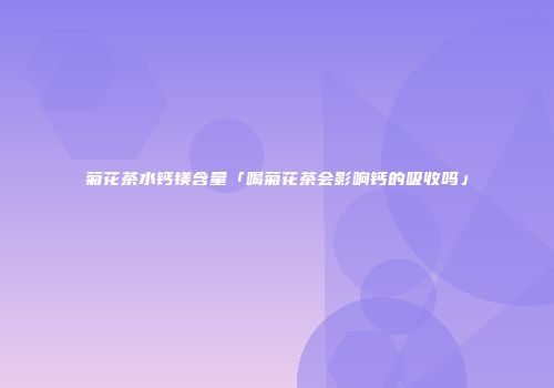 菊花茶水钙镁含量「喝菊花茶会影响钙的吸收吗」