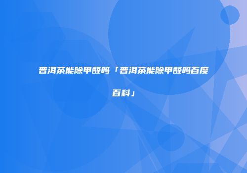 普洱茶能除甲醛吗「普洱茶能除甲醛吗百度百科」