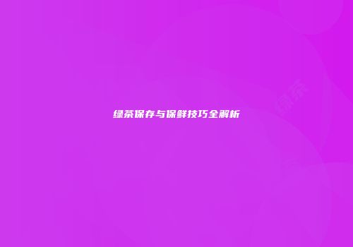 绿茶保存与保鲜技巧全解析