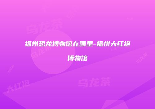 福州恐龙博物馆在哪里-福州大红袍博物馆