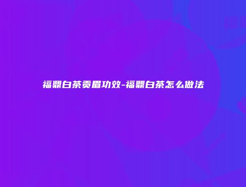 福鼎白茶贡眉功效-福鼎白茶怎么做法