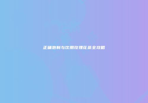 正确泡制与饮用玫瑰花茶全攻略