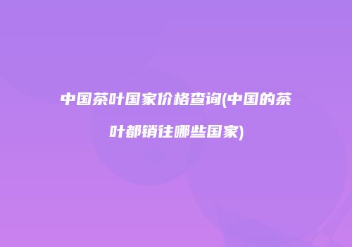 中国茶叶国家价格查询(中国的茶叶都销往哪些国家)