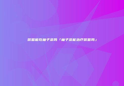 咳嗽能吃柚子茶吗「柚子茶能治疗咳嗽吗」