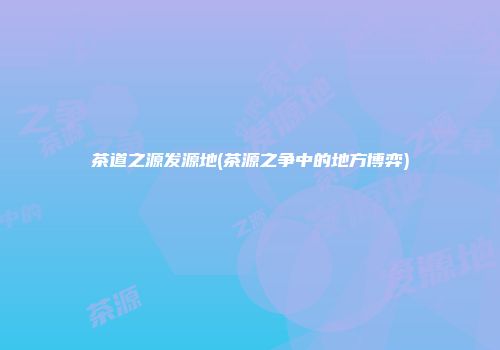 茶道之源发源地(茶源之争中的地方博弈)