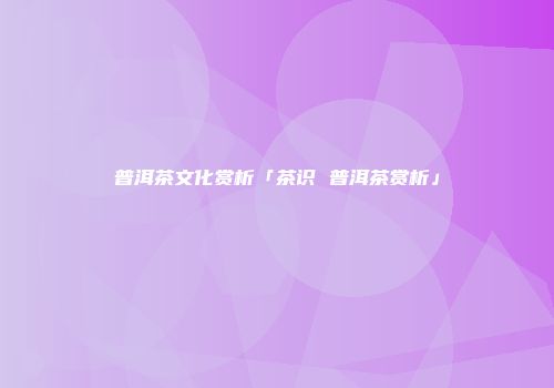 普洱茶文化赏析「茶识 普洱茶赏析」