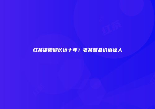 红茶保质期长达十年？老茶藏品价值惊人