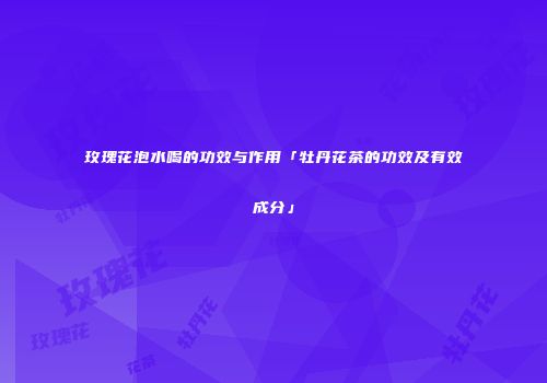 玫瑰花泡水喝的功效与作用「牡丹花茶的功效及有效成分」