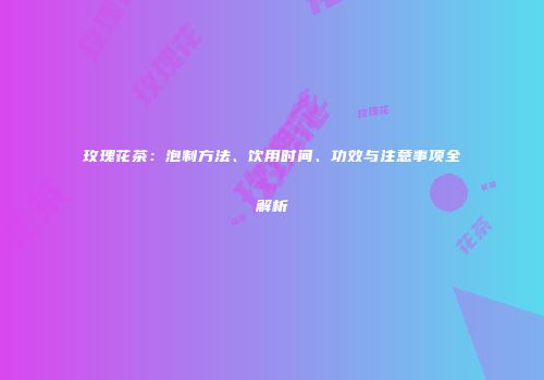 玫瑰花茶：泡制方法、饮用时间、功效与注意事项全解析