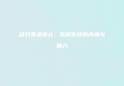 秋日餐桌宠儿：茶橘生鲜的内涵与魅力