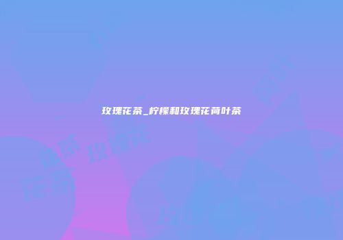 玫瑰花茶_柠檬和玫瑰花荷叶茶