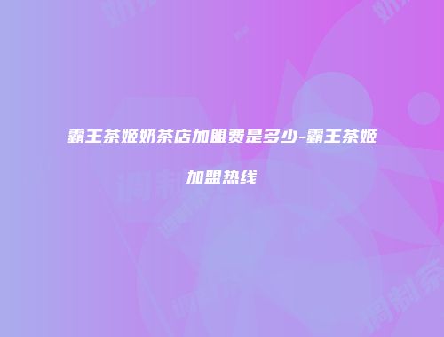 霸王茶姬奶茶店加盟费是多少-霸王茶姬加盟热线