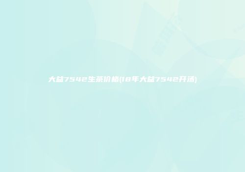 大益7542生茶价格(18年大益7542开汤)