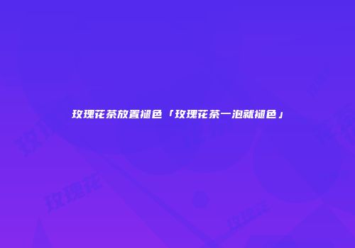 玫瑰花茶放置褪色「玫瑰花茶一泡就褪色」