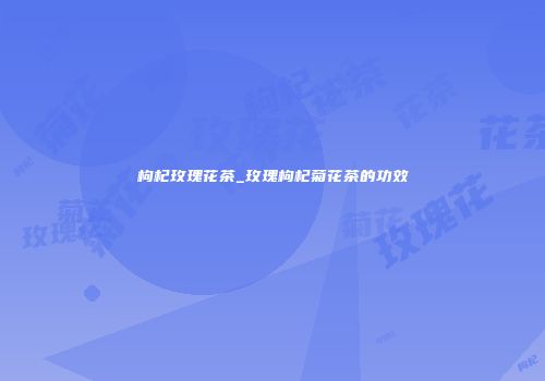 枸杞玫瑰花茶_玫瑰枸杞菊花茶的功效