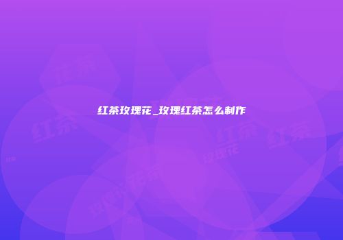 红茶玫瑰花_玫瑰红茶怎么制作