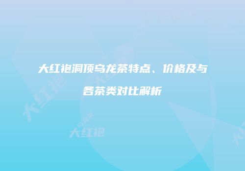大红袍洞顶乌龙茶特点、价格及与各茶类对比解析