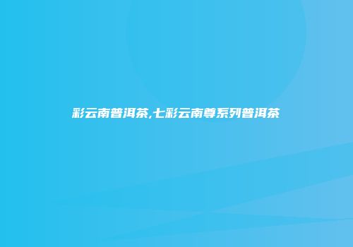 彩云南普洱茶,七彩云南尊系列普洱茶