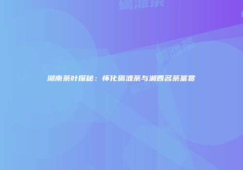 湖南茶叶探秘：怀化碣滩茶与湘西名茶鉴赏