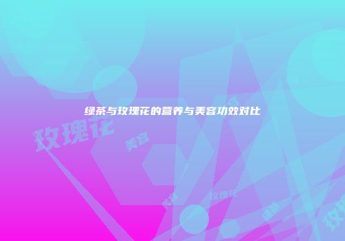 绿茶与玫瑰花的营养与美容功效对比