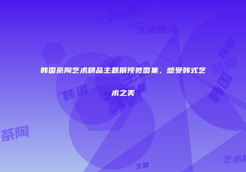 韩国茶陶艺术精品主题展预览图集，感受韩式艺术之美