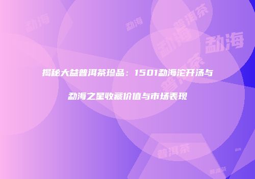 揭秘大益普洱茶珍品：1501勐海沱开汤与勐海之星收藏价值与市场表现