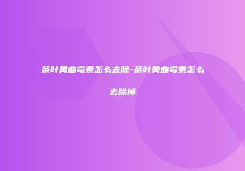 茶叶黄曲霉素怎么去除-茶叶黄曲霉素怎么去除掉