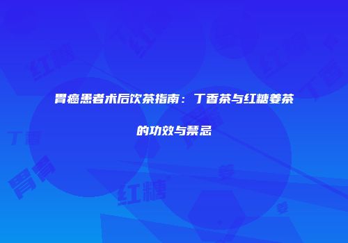 胃癌患者术后饮茶指南：丁香茶与红糖姜茶的功效与禁忌