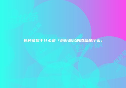 包种茶属于什么茶「茶叶命名的依据是什么」