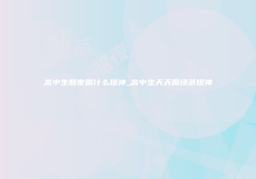 高中生熬夜喝什么提神_高中生天天喝绿茶提神