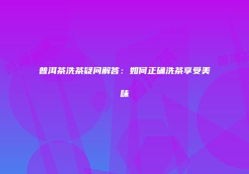 普洱茶洗茶疑问解答：如何正确洗茶享受美味