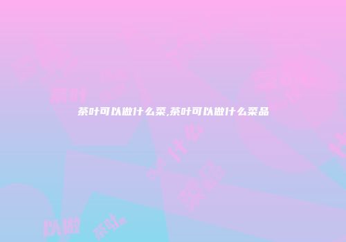 茶叶可以做什么菜,茶叶可以做什么菜品