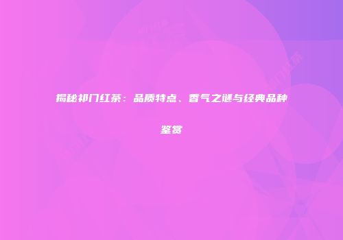 揭秘祁门红茶：品质特点、香气之谜与经典品种鉴赏